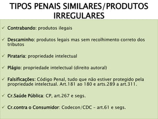TIPOS PENAIS SIMILARES/PRODUTOS
IRREGULARES
 Contrabando: produtos ilegais
 Descaminho: produtos legais mas sem recolhimento correto dos
tributos
 Pirataria: propriedade intelectual
 Plágio: propriedade intelectual (direito autoral)
 Falsificações: Código Penal, tudo que não estiver protegido pela
propriedade intelectual. Art.181 ao 180 e arts.289 a art.311.
 Cr.Saúde Pública: CP, art.267 e segs.
 Cr.contra o Consumidor: Codecon/CDC – art.61 e segs.
 