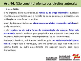 Art. 46. Não constitui ofensa aos direitos autorais:
I - a reprodução:
a) na imprensa diária ou periódica, de notícia ou de artigo informativo, publicado
em diários ou periódicos, com a menção do nome do autor, se assinados, e da
publicação de onde foram transcritos;
b) em diários ou periódicos, de discursos pronunciados em reuniões públicas de
qualquer natureza;
c) de retratos, ou de outra forma de representação da imagem, feitos sob
encomenda, quando realizada pelo proprietário do objeto encomendado, não
havendo a oposição da pessoa neles representada ou de seus herdeiros;
d) de obras literárias, artísticas ou científicas, para uso exclusivo de deficientes
visuais, sempre que a reprodução, sem fins comerciais, seja feita mediante o
sistema Braille ou outro procedimento em qualquer suporte para esses
destinatários;
 