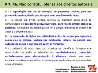 Art. 46. Não constitui ofensa aos direitos autorais:
II - a reprodução, em um só exemplar de pequenos trechos, para uso
privado do copista, desde que feita por este, sem intuito de lucro;
III - a citação em livros, jornais, revistas ou qualquer outro meio de
comunicação, de passagens de qualquer obra, para fins de estudo, crítica ou
polêmica, na medida justificada para o fim a atingir, indicando-se o nome do
autor e a origem da obra;
IV - o apanhado de lições em estabelecimentos de ensino por aqueles a
quem elas se dirigem, vedada sua publicação, integral ou parcial, sem
autorização prévia e expressa de quem as ministrou;
V - a utilização de obras literárias, artísticas ou científicas, fonogramas e
transmissão de rádio e televisão em estabelecimentos comerciais,
exclusivamente para demonstração à clientela, desde que esses
estabelecimentos comercializem os suportes ou equipamentos que permitam
a sua utilização;
 