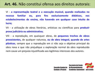 Art. 46. Não constitui ofensa aos direitos autorais:
VI - a representação teatral e a execução musical, quando realizadas no
recesso familiar ou, para fins exclusivamente didáticos, nos
estabelecimentos de ensino, não havendo em qualquer caso intuito de
lucro;
VII - a utilização de obras literárias, artísticas ou científicas para produzir
prova judiciária ou administrativa;
VIII - a reprodução, em quaisquer obras, de pequenos trechos de obras
preexistentes, de qualquer natureza, ou de obra integral, quando de artes
plásticas, sempre que a reprodução em si não seja o objetivo principal da
obra nova e que não prejudique a exploração normal da obra reproduzida
nem cause um prejuízo injustificado aos legítimos interesses dos autores.
 
