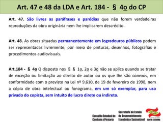 Art. 47 e 48 da LDA e Art. 184 - § 4o do CP
Art. 47. São livres as paráfrases e paródias que não forem verdadeiras
reproduções da obra originária nem lhe implicarem descrédito.
Art. 48. As obras situadas permanentemente em logradouros públicos podem
ser representadas livremente, por meio de pinturas, desenhos, fotografias e
procedimentos audiovisuais.
Art.184 - § 4o O disposto nos §§ 1o, 2o e 3o não se aplica quando se tratar
de exceção ou limitação ao direito de autor ou os que lhe são conexos, em
conformidade com o previsto na Lei nº 9.610, de 19 de fevereiro de 1998, nem
a cópia de obra intelectual ou fonograma, em um só exemplar, para uso
privado do copista, sem intuito de lucro direto ou indireto.
 
