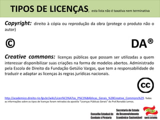 TIPOS DE LICENÇAS, esta lista não é taxativa nem terminativa
Copyright: direito à cópia ou reprodução da obra (protege o produto não o
autor)
© DA®
Creative commons: licenças públicas que possam ser utilizadas a quem
interessar disponibilizar suas criações na forma de modelos abertos. Administrado
pela Escola de Direito da Fundação Getúlio Vargas, que tem a responsabilidade de
traduzir e adaptar as licenças às regras jurídicas nacionais.
http://academico.direito-rio.fgv.br/wiki/Licen%C3%A7as_P%C3%BAblicas_Gerais_%28Creative_Commons%29. Todas
as informações sobre os tipos de licenças foram retirados da apostila “Licenças Públicas Gerais” do Prof.Ronaldo Lemos.
 