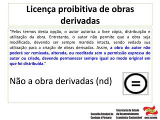 Licença proibitiva de obras
derivadas
“Pelos termos desta opção, o autor autoriza a livre cópia, distribuição e
utilização da obra. Entretanto, o autor não permite que a obra seja
modificada, devendo ser sempre mantida intacta, sendo vedada sua
utilização para a criação de obras derivadas. Assim, a obra do autor não
poderá ser remixada, alterada, ou reeditada sem a permissão expressa do
autor ou criado, devendo permanecer sempre igual ao modo original em
que foi distribuída.”
Não a obra derivadas (nd)
 