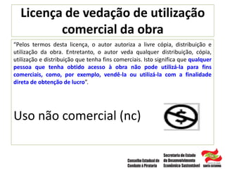 Licença de vedação de utilização
comercial da obra
“Pelos termos desta licença, o autor autoriza a livre cópia, distribuição e
utilização da obra. Entretanto, o autor veda qualquer distribuição, cópia,
utilização e distribuição que tenha fins comerciais. Isto significa que qualquer
pessoa que tenha obtido acesso à obra não pode utilizá-la para fins
comerciais, como, por exemplo, vendê-la ou utilizá-la com a finalidade
direta de obtenção de lucro”.
Uso não comercial (nc)
 