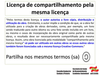 Licença de compartilhamento pela
mesma licença
“Pelos termos desta licença, o autor autoriza a livre cópia, distribuição e
utilização da obra. Entretanto, o autor impõe a condição de que, se a obra for
utilizada para a criação de obras derivadas, como, por exemplo, um livro
sendo traduzido para outro idioma ou uma foto sendo incluída em um livro,
ou mesmo e casos de incorporação da obra original como parte de outras
obras, o resultado deve ser necessariamente compartilhado pela mesma
licença. Assim, uma obra licenciada pela modalidade “compartilhamento pela
mesma licença” só pode ser utilizada em outras obras se essas outras obras
também forem licenciadas sob a mesma licença Creative Commons.”
Partilha nos mesmos termos (sa)
 