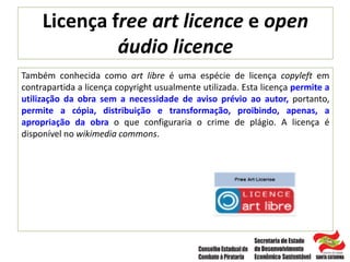 Licença free art licence e open
áudio licence
Também conhecida como art libre é uma espécie de licença copyleft em
contrapartida a licença copyright usualmente utilizada. Esta licença permite a
utilização da obra sem a necessidade de aviso prévio ao autor, portanto,
permite a cópia, distribuição e transformação, proibindo, apenas, a
apropriação da obra o que configuraria o crime de plágio. A licença é
disponível no wikimedia commons.
 