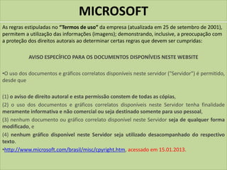 MICROSOFT
As regras estipuladas no “Termos de uso” da empresa (atualizada em 25 de setembro de 2001),
permitem a utilização das informações (imagens); demonstrando, inclusive, a preocupação com
a proteção dos direitos autorais ao determinar certas regras que devem ser cumpridas:
AVISO ESPECÍFICO PARA OS DOCUMENTOS DISPONÍVEIS NESTE WEBSITE
•O uso dos documentos e gráficos correlatos disponíveis neste servidor ("Servidor") é permitido,
desde que
(1) o aviso de direito autoral e esta permissão constem de todas as cópias,
(2) o uso dos documentos e gráficos correlatos disponíveis neste Servidor tenha finalidade
meramente informativa e não comercial ou seja destinado somente para uso pessoal,
(3) nenhum documento ou gráfico correlato disponível neste Servidor seja de qualquer forma
modificado, e
(4) nenhum gráfico disponível neste Servidor seja utilizado desacompanhado do respectivo
texto.
•http://www.microsoft.com/brasil/misc/cpyright.htm, acessado em 15.01.2013.
 