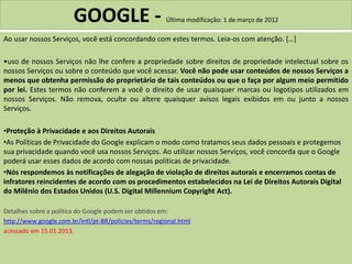 GOOGLE - Última modificação: 1 de março de 2012
Ao usar nossos Serviços, você está concordando com estes termos. Leia-os com atenção. […]
•uso de nossos Serviços não lhe confere a propriedade sobre direitos de propriedade intelectual sobre os
nossos Serviços ou sobre o conteúdo que você acessar. Você não pode usar conteúdos de nossos Serviços a
menos que obtenha permissão do proprietário de tais conteúdos ou que o faça por algum meio permitido
por lei. Estes termos não conferem a você o direito de usar quaisquer marcas ou logotipos utilizados em
nossos Serviços. Não remova, oculte ou altere quaisquer avisos legais exibidos em ou junto a nossos
Serviços.
•Proteção à Privacidade e aos Direitos Autorais
•As Políticas de Privacidade do Google explicam o modo como tratamos seus dados pessoais e protegemos
sua privacidade quando você usa nossos Serviços. Ao utilizar nossos Serviços, você concorda que o Google
poderá usar esses dados de acordo com nossas políticas de privacidade.
•Nós respondemos às notificações de alegação de violação de direitos autorais e encerramos contas de
infratores reincidentes de acordo com os procedimentos estabelecidos na Lei de Direitos Autorais Digital
do Milênio dos Estados Unidos (U.S. Digital Millennium Copyright Act).
Detalhes sobre a política do Google podem ser obtidos em:
http://www.google.com.br/intl/pt-BR/policies/terms/regional.html
acessado em 15.01.2013.
 
