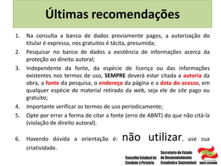 Últimas recomendações
1. Na consulta a banco de dados previamente pagos, a autorização do
titular é expressa, nos gratuitos é tácita, presumida;
2. Pesquisar no banco de dados a existência de informações acerca da
proteção ao direito autoral;
3. Independente da fonte, da espécie de licença ou das informações
existentes nos termos de uso, SEMPRE deverá estar citada a autoria da
obra, a fonte da pesquisa, o endereço da página e a data do acesso, em
qualquer espécie de material retirado da web, seja ele de site pago ou
gratuito;
4. Importante verificar os termos de uso periodicamente;
5. Opte por errar a forma de citar a fonte (erro de ABNT) do que não citá-la
(violação de direito autoral).
6. Havendo dúvida a orientação é: não utilizar, use sua
criatividade.
 
