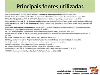 ARAUJO, Nizete Lacerda. GUERRA, Bráulio Madureira. Dicionário de propriedade intelectual. Curitiba: Juruá, 2010.
BASTOS, Aurélio Wander. Dicionário brasileiro de propriedade industrial e assuntos conexos. Rio de Janeiro: Lumen Juris, 1997.
BRASIL. Constituição Federal. Art.5, IX, XXVII, XXVIII. Disponível em:<http://www.planalto.gov.br>.Acesso em: 14 jan.2013.
BRASIL. Decreto-Lei n. 2.848, de 7 de dezembro de 1940. Código Penal. Disponível em:<http://www.senado.gov.br>.Acesso em: 14 jan.2013.
BRASIL. Decreto-Lei n. 3.689, de 3 de outubro de 1941. Código Processo Penal. Disponível em: <http://www.senado.gov.br>.Acesso em: 14
jan.2013.
BRASIL. Lei n. 9.610, de 19 de fevereiro de 1998. Altera, atualiza e consolida a legislação sobre direitos autorais e dá outras providências.
Disponível em: <http://www.senado.gov.br>. Acesso em: 14 jan.2013.
CREATIVE COMMONS BRASIL. Disponível em: <http://www.creativecommons.org.br>. Acesso em: 14 jan.2013.
ESCOLA DE DIREITO DO RIO DE JANEIRO DA FUNDAÇÃO GETULIO VARGAS. Disponível em: <http://www.direitorio.fgv.br>. Acesso em: 14
jan.2013.
FACEBOOK. Disponível em:<http://www.facebook.com>. Acesso em: 19 jan.2013.
FERREIRA, Érica Lourenço de Lima. Propriedade Intelectual e a Pirataria de Software. Florianópolis: Edição do Autor, 2010.
FUNDAÇÃO BIBLIOTECA NACIONAL. Disponível em: <http://www.bn.br>. Acesso em: 14 jan.2013.
GOOGLE. Disponível em: <http://www.google.com/>. Acesso em: 14 jan.2013.
MICROSOFT. Disponível em: <http://www.microsoft.com/brasil/>. Acesso em: 14 jan.2013.
UNIVERSIDADE DO ESTADO DE SANTA CATARINA. Disponível em: <http://www.udesc.br>. Acesso em: 14 jan.2013.
WIKIPEDIA. Disponível em: <http://pt.wikipedia.org/wiki/Plágio>. Acesso em: 14 jan.2013.
Principais fontes utilizadas
 