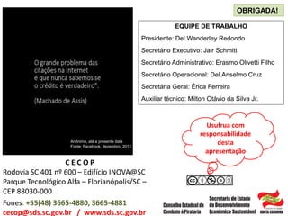EQUIPE DE TRABALHO
Presidente: Del.Wanderley Redondo
Secretário Executivo: Jair Schmitt
Secretário Administrativo: Erasmo Olivetti Filho
Secretário Operacional: Del.Anselmo Cruz
Secretária Geral: Érica Ferreira
Auxiliar técnico: Milton Otávio da Silva Jr.
OBRIGADA!
C E C O P
Rodovia SC 401 nº 600 – Edifício INOVA@SC
Parque Tecnológico Alfa – Florianópolis/SC –
CEP 88030-000
Fones: +55(48) 3665-4880, 3665-4881
cecop@sds.sc.gov.br / www.sds.sc.gov.br
Anônima, até a presente data
Fonte: Facebook, dezembro, 2012
Usufrua com
responsabilidade
desta
apresentação
 