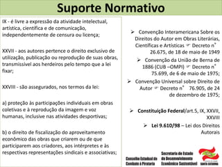Suporte Normativo
 Convenção Interamericana Sobre os
Direitos do Autor em Obras Literárias,
Científicas e Artísticas  Decreto n°
26.675, de 18 de maio de 1949
 Convenção da União de Berna de
1886 (CUB –OMPI)  Decreto n°
75.699, de 6 de maio de 1975;
 Convenção Universal sobre Direito de
Autor  Decreto n° 76.905, de 24
de dezembro de 1975;
 Constituição Federal/art.5, IX, XXVII,
XXVIII
 Lei 9.610/98 – Lei dos Direitos
Autorais
IX - é livre a expressão da atividade intelectual,
artística, científica e de comunicação,
independentemente de censura ou licença;
XXVII - aos autores pertence o direito exclusivo de
utilização, publicação ou reprodução de suas obras,
transmissível aos herdeiros pelo tempo que a lei
fixar;
XXVIII - são assegurados, nos termos da lei:
a) proteção às participações individuais em obras
coletivas e à reprodução da imagem e voz
humanas, inclusive nas atividades desportivas;
b) o direito de fiscalização do aproveitamento
econômico das obras que criarem ou de que
participarem aos criadores, aos intérpretes e às
respectivas representações sindicais e associativas;
 