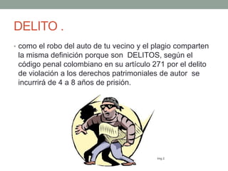 DELITO .
• como el robo del auto de tu vecino y el plagio comparten
la misma definición porque son DELITOS, según el
código penal colombiano en su artículo 271 por el delito
de violación a los derechos patrimoniales de autor se
incurrirá de 4 a 8 años de prisión.
Img 2