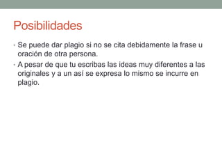 Posibilidades
• Se puede dar plagio si no se cita debidamente la frase u
oración de otra persona.
• A pesar de que tu escribas las ideas muy diferentes a las
originales y a un así se expresa lo mismo se incurre en
plagio.