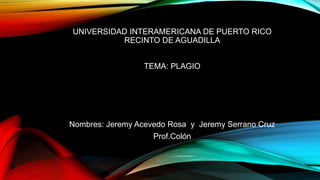 UNIVERSIDAD INTERAMERICANA DE PUERTO RICO
RECINTO DE AGUADILLA
TEMA: PLAGIO
Nombres: Jeremy Acevedo Rosa y Jeremy Serrano Cruz
Prof.Colón
 
