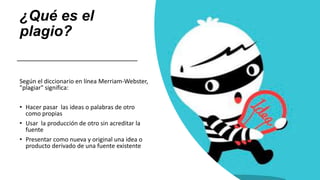 ¿Qué es el
plagio?
Según el diccionario en línea Merriam-Webster,
"plagiar" significa:
• Hacer pasar las ideas o palabras de otro
como propias
• Usar la producción de otro sin acreditar la
fuente
• Presentar como nueva y original una idea o
producto derivado de una fuente existente
 