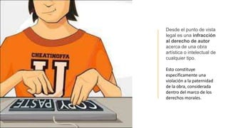 Desde el punto de vista
legal es una infracción
al derecho de autor
acerca de una obra
artística o intelectual de
cualquier tipo.
Esto constituye
específicamente una
violación a la paternidad
de la obra, considerada
dentro del marco de los
derechos morales.
 