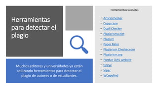 Herramientas
para detectar el
plagio
• Articlechecker
• Copyscape
• Dupli Checker
• Plagiarisma.Net
• Plagium
• Paper Rater
• Plagiarism Checker.com
• Plagiarism.org
• Purdue OWL website
• tineye
• Viper
• WCopyfind
Muchos editores y universidades ya están
utilizando herramientas para detectar el
plagio de autores o de estudiantes.
Herramientas Gratuitas
 