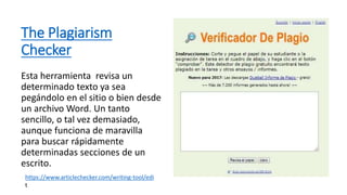 The Plagiarism
Checker
Esta herramienta revisa un
determinado texto ya sea
pegándolo en el sitio o bien desde
un archivo Word. Un tanto
sencillo, o tal vez demasiado,
aunque funciona de maravilla
para buscar rápidamente
determinadas secciones de un
escrito.
https://www.articlechecker.com/writing-tool/edi
t
 
