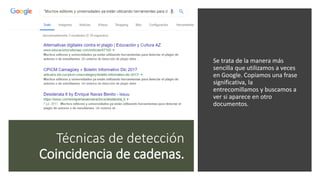 Técnicas de detección
Coincidencia de cadenas.
Se trata de la manera más
sencilla que utilizamos a veces
en Google. Copiamos una frase
significativa, la
entrecomillamos y buscamos a
ver si aparece en otro
documentos.
 