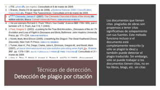 Técnicas de detección.
Detección de plagio por citación
Los documentos que tienen
citas plagiadas de obras son
propensos a tener citas
significativas de solapamiento
con sus fuentes. Este método
funciona incluso si el
documento está
completamente reescrito (y
sólo se plagió la idea) y
también puede detectar el
plagio traducido. Sin embargo,
sólo se puede trabajar si los
documentos tienen citas, no en
los libros, blogs, etc. sin citas
 