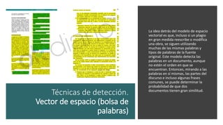 Técnicas de detección.
Vector de espacio (bolsa de
palabras)
La idea detrás del modelo de espacio
vectorial es que, incluso si un plagio
en gran medida reescribe o modifica
una obra, se siguen utilizando
muchas de las mismas palabras y
tipos de palabras de la fuente
original. Este modelo detecta las
palabras en un documento, aunque
no estén el orden en que se
encuentran. Entonces, mirando a las
palabras en sí mismas, las partes del
discurso e incluso algunas frases
comunes, se puede determinar la
probabilidad de que dos
documentos tienen gran similitud.
 