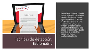 Técnicas de detección.
Estilometría
Estilometría, también llamado
huellas cognitivas , muestra el
estilo de la escritura. Varios
algoritmos tratan de detectar
el estilo de escritura de una
persona única y luego lo
compara con otros escritos.
Generalmente tiene una baja
tasa de detección, pero puede
ser útil en la detección de
plagios que hayan
parafraseado el texto.
 