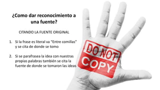 ¿Como dar reconocimiento a
una fuente?
CITANDO LA FUENTE ORIGINAL
1. Si la frase es literal va “Entre comillas”
y se cita de donde se tomo
2. Si se parafrasea la idea con nuestras
propias palabras también se cita la
fuente de donde se tomaron las ideas
 