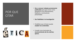 POR QUE
CITAR
• Dar a conocer trabajos previamente
publicados para que sirvan como
apoyatura a las informaciones,
hipótesis y conclusiones
presentadas
• Dar fiabilidad a la investigación
• Posibilitar que el lector pueda
ampliar los contenidos
• Cumplir con el principio de
reconocimiento de los méritos
ajenos
 