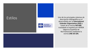 Estilos Uno de los principales sistemas de
descripción bibliográfica es el
desarrollado por la International
Estándar Organization (ISO) a
través de la norma ISO 690,
trasladada al español por AENOR
(Agencia Española de
Normalización) mediante la
norma UNE 50-104.
 