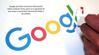 Google permitan encontrar información
sobre cualquier tema, pero no es garantía de
que hayan encontrado información fiable y
de calidad.
 