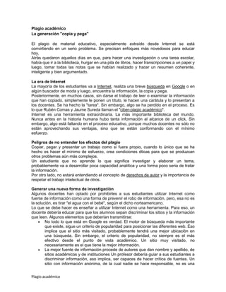 Plagio académico
La generación "copia y pega"

El plagio de material educativo, especialmente extraído desde Internet se está
convirtiendo en un serio problema. Se precisan enfoques más novedosos para educar
hoy.
Atrás quedaron aquellos días en que, para hacer una investigación o una tarea escolar,
había que ir a la biblioteca, hurgar en una pila de libros, hacer transcripciones a un papel y
luego, tomar todas las notas que se habían realizado y hacer un resumen coherente,
inteligente y bien argumentado.

La era de Internet
La mayoría de los estudiantes va a Internet, realiza una breve búsqueda en Google o en
algún buscador de moda y luego, encuentra la información, la copia y pega.
Posteriormente, en muchos casos, sin darse el trabajo de leer o examinar la información
que han copiado, simplemente le ponen un título, le hacen una carátula y lo presentan a
los docentes. Se ha hecho la "tarea". Sin embargo, algo se ha perdido en el proceso. Es
lo que Rubén Comas y Jaume Sureda llaman el "ciber-plagio académico".
Internet es una herramienta extraordinaria. La más importante biblioteca del mundo.
Nunca antes en la historia humana hubo tanta información al alcance de un click. Sin
embargo, algo está faltando en el proceso educativo, porque muchos docentes no sólo no
están aprovechando sus ventajas, sino que se están conformando con el mínimo
esfuerzo.

Peligros de no entender los efectos del plagio
Copiar, pegar y presentar un trabajo como si fuera propio, cuando lo único que se ha
hecho es hacer el mínimo de esfuerzo, crea condiciones éticas para que se produzcan
otros problemas aún más complejos.
Un estudiante que no aprende lo que significa investigar y elaborar un tema,
probablemente va a desarrollar poca capacidad analítica y una forma poco seria de tratar
la información.
Por otro lado, no estará entendiendo el concepto de derechos de autor y la importancia de
respetar el trabajo intelectual de otros.

Generar una nueva forma de investigación
Algunos docentes han optado por prohibirles a sus estudiantes utilizar Internet como
fuente de información como una forma de prevenir el robo de información, pero, esa no es
la solución, es tirar "el agua con el bebé", según el dicho norteamericano.
Lo que se debe hacer es enseñar a utilizar Internet como una herramienta. Para eso, un
docente debería educar para que los alumnos sepan discriminar los sitios y la información
que leen. Algunos elementos que deberían transmitirse:
        No todo lo que está en Google es verdad. El motor de búsqueda más importante
        que existe, sigue un criterio de popularidad para posicionar las diferentes web. Eso
        implica que el sitio más visitado, probablemente tendrá una mejor ubicación en
        una búsqueda. Sin embargo, el criterio de popularidad, no siempre es el más
        efectivo desde el punto de vista académico. Un sitio muy visitado, no
        necesariamente es el que tiene la mejor información.
        La mejor fuente de información procede de autores que dan nombre y apellido, de
        sitios académicos y de instituciones Un profesor debería guiar a sus estudiantes a
        discriminar información, eso implica, ser capaces de hacer crítica de fuentes. Un
        sitio con información anónima, de la cual nadie se hace responsable, no es una


Plagio académico
 