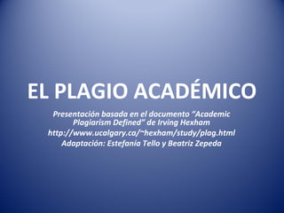 EL PLAGIO ACADÉMICO
Presentación basada en el documento “Academic
Plagiarism Defined” de Irving Hexham
http://www.ucalgary.ca/~hexham/study/plag.html
Adaptación: Estefanía Tello y Beatriz Zepeda
 