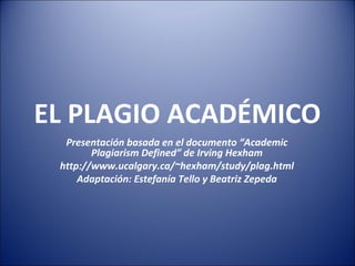 EL PLAGIO ACADÉMICO
Presentación basada en el documento “Academic
Plagiarism Defined” de Irving Hexham
http://www.ucalgary.ca/~hexham/study/plag.html
Adaptación: Estefanía Tello y Beatriz Zepeda
 