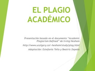 EL PLAGIO
ACADÉMICO
Presentación basada en el documento “Academic
Plagiarism Defined” de Irving Hexham
http://www.ucalgary.ca/~hexham/study/plag.html
Adaptación: Estefanía Tello y Beatriz Zepeda
 