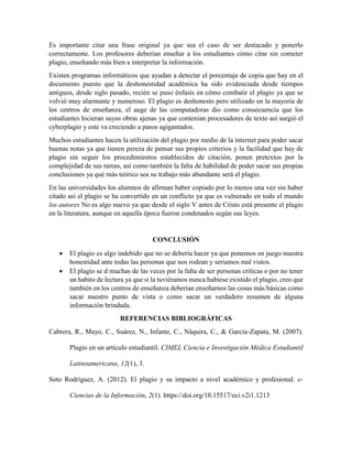 Es importante citar una frase original ya que sea el caso de ser destacado y ponerlo
correctamente. Los profesores deberían enseñar a los estudiantes cómo citar sin cometer
plagio, enseñando más bien a interpretar la información.
Existen programas informáticos que ayudan a detectar el porcentaje de copia que hay en el
documento puesto que la deshonestidad académica ha sido evidenciada desde tiempos
antiguos, desde siglo pasado, recién se puso énfasis en cómo combatir el plagio ya que se
volvió muy alarmante y numeroso. El plagio es deshonesto pero utilizado en la mayoría de
los centros de enseñanza, el auge de las computadoras dio como consecuencia que los
estudiantes hicieran suyas obras ajenas ya que contenían procesadores de texto así surgió el
cyberplagio y este va creciendo a pasos agigantados.
Muchos estudiantes hacen la utilización del plagio por medio de la internet para poder sacar
buenas notas ya que tienen pereza de pensar sus propios criterios y la facilidad que hay de
plagio sin seguir los procedimientos establecidos de citación, ponen pretextos por la
complejidad de sus tareas, así como también la falta de habilidad de poder sacar sus propias
conclusiones ya qué más teórico sea su trabajo más abundante será el plagio.
En las universidades los alumnos de afirman haber copiado por lo menos una vez sin haber
citado así el plagio se ha convertido en un conflicto ya que es vulnerado en todo el mundo
los autores No es algo nuevo ya que desde el siglo V antes de Cristo está presente el plagio
en la literatura, aunque en aquella época fueron condenados según sus leyes.
CONCLUSIÓN
• El plagio es algo indebido que no se debería hacer ya que ponemos en juego nuestra
honestidad ante todas las personas que nos rodean y seriamos mal vistos.
• El plagio se d muchas de las veces por la falta de ser personas criticas o por no tener
un habito de lectura ya que si la tuviéramos nunca hubiese existido el plagio, creo que
también en los centros de enseñanza deberían enseñarnos las cosas más básicas como
sacar nuestro punto de vista o como sacar un verdadero resumen de alguna
información brindada.
REFERENCIAS BIBLIOGRÁFICAS
Cabrera, R., Mayo, C., Suárez, N., Infante, C., Náquira, C., & García-Zapata, M. (2007).
Plagio en un artículo estudiantil. CIMEL Ciencia e Investigación Médica Estudiantil
Latinoamericana, 12(1), 3.
Soto Rodríguez, A. (2012). El plagio y su impacto a nivel académico y profesional. e-
Ciencias de la Información, 2(1). https://doi.org/10.15517/eci.v2i1.1213
 