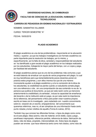 UNIVERSIDAD NACIONAL DE CHIMBORAZO
FACULTAD DE CIENCIAS DE LA EDUCACION, HUMANAS Y
TECNOLOGICAS
CARRERA DE PEDAGOGIA EN IDIOMAS NACIONALES Y EXTRANJEROS
NOMBRE: SAMANTHA VILLAMAR
CURSO: TERCER SEMESTRE “A”
FECHA: 18/05/2019
PLAGIO ACADEMICO
El plagio académico es una de las problemáticas mayormente en la educación
media y superior, ya que los trabajos investigativos con formato académico es
parte importante para la resolución de trabajos, por lo mismo, y
específicamente por la falta de ética, seriedad y responsabilidad del estudiante
se ha identificado a gran escala el plagio académico en los trabajos realizados
por los estudiantes, trabajando la mayor parte del tiempo, con un copia y pega,
por facilidad del estudiante.
El plagio académico pienso que es uno de los problemas más comunes y que
se está tratando de erradicar con ayuda de varios programas anti plagio, lo cual
es muy beneficioso pero que lamentablemente pocos docentes ponen en
práctica estos programas, y son ellos mismos los que de una manera
inconsciente ayudan a al plagio académico y a la no corrección de la ética de
los estudiantes, la credibilidad se pierde cuando un estudiante comete plagio
son una referencia o cita , sin una comprobación de ese contenido no es de la
persona que publica el documento, ya que por esta razón como ya mencione
anteriormente la credibilidad y la seriedad , incluso la capacidad de enseñanza
del docente o de la institución está en juego, es por esta razón la importancia
de la referencia, del pensamiento crítico para poder crear nuestros propios
escrito en base con lo investigado , pero redactado con nuestro conocimiento
sobre la creación de un escrito, empapándonos del conocimiento que
queremos referirnos, mas no, el ser cómplices de una información hasta cierto
punto robada y tomar créditos de aquello.(Torres & Juárez, 2012).
También hay que conocer las diferentes formas o tipos de plagio como como
es el auto plagio, falsa autoría, robo de material, envió doble, copia y pega ,
parafraseo inapropiado, referencia perdida, referencia de datos, fabricación de
datos, robo de ideas, propósito, intencionalidad, etc. Estos tipos de plagios
pueden ser errores que hace referencia tanto como mal citados, como robo de
 
