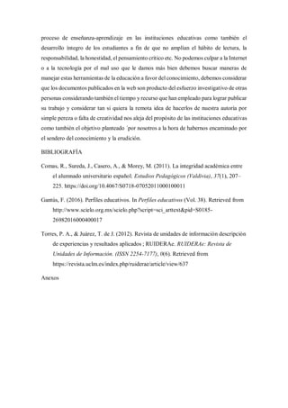 proceso de enseñanza-aprendizaje en las instituciones educativas como también el
desarrollo íntegro de los estudiantes a fin de que no amplían el hábito de lectura, la
responsabilidad, la honestidad, el pensamiento crítico etc. No podemos culpar a la Internet
o a la tecnología por el mal uso que le damos más bien debemos buscar maneras de
manejar estas herramientas de la educación a favor del conocimiento, debemos considerar
que los documentos publicados en la web son producto del esfuerzo investigativo de otras
personas considerando también el tiempo y recurso que han empleado para lograr publicar
su trabajo y considerar tan si quiera la remota idea de hacerlos de nuestra autoría por
simple pereza o falta de creatividad nos aleja del propósito de las instituciones educativas
como también el objetivo planteado ´por nosotros a la hora de habernos encaminado por
el sendero del conocimiento y la erudición.
BIBLIOGRAFÍA
Comas, R., Sureda, J., Casero, A., & Morey, M. (2011). La integridad académica entre
el alumnado universitario español. Estudios Pedagógicos (Valdivia), 37(1), 207–
225. https://doi.org/10.4067/S0718-07052011000100011
Gantús, F. (2016). Perfiles educativos. In Perfiles educativos (Vol. 38). Retrieved from
http://www.scielo.org.mx/scielo.php?script=sci_arttext&pid=S0185-
26982016000400017
Torres, P. A., & Juárez, T. de J. (2012). Revista de unidades de información descripción
de experiencias y resultados aplicados ; RUIDERAe. RUIDERAe: Revista de
Unidades de Información. (ISSN 2254-7177), 0(6). Retrieved from
https://revista.uclm.es/index.php/ruiderae/article/view/637
Anexos
 