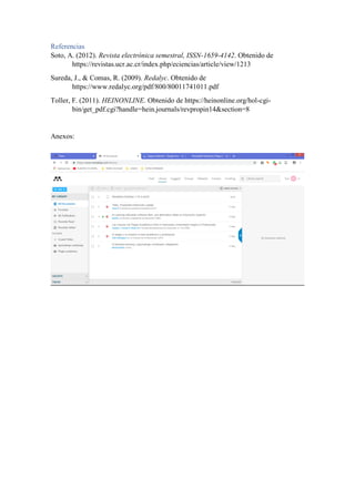 Referencias
Soto, A. (2012). Revista electrónica semestral, ISSN-1659-4142. Obtenido de
https://revistas.ucr.ac.cr/index.php/eciencias/article/view/1213
Sureda, J., & Comas, R. (2009). Redalyc. Obtenido de
https://www.redalyc.org/pdf/800/80011741011.pdf
Toller, F. (2011). HEINONLINE. Obtenido de https://heinonline.org/hol-cgi-
bin/get_pdf.cgi?handle=hein.journals/revpropin14&section=8
Anexos:
 
