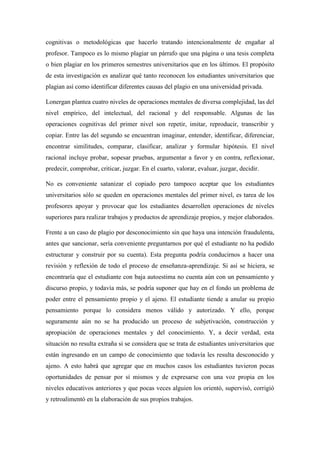cognitivas o metodológicas que hacerlo tratando intencionalmente de engañar al
profesor. Tampoco es lo mismo plagiar un párrafo que una página o una tesis completa
o bien plagiar en los primeros semestres universitarios que en los últimos. El propósito
de esta investigación es analizar qué tanto reconocen los estudiantes universitarios que
plagian así como identificar diferentes causas del plagio en una universidad privada.
Lonergan plantea cuatro niveles de operaciones mentales de diversa complejidad, las del
nivel empírico, del intelectual, del racional y del responsable. Algunas de las
operaciones cognitivas del primer nivel son repetir, imitar, reproducir, transcribir y
copiar. Entre las del segundo se encuentran imaginar, entender, identificar, diferenciar,
encontrar similitudes, comparar, clasificar, analizar y formular hipótesis. El nivel
racional incluye probar, sopesar pruebas, argumentar a favor y en contra, reflexionar,
predecir, comprobar, criticar, juzgar. En el cuarto, valorar, evaluar, juzgar, decidir.
No es conveniente satanizar el copiado pero tampoco aceptar que los estudiantes
universitarios sólo se queden en operaciones mentales del primer nivel, es tarea de los
profesores apoyar y provocar que los estudiantes desarrollen operaciones de niveles
superiores para realizar trabajos y productos de aprendizaje propios, y mejor elaborados.
Frente a un caso de plagio por desconocimiento sin que haya una intención fraudulenta,
antes que sancionar, sería conveniente preguntarnos por qué el estudiante no ha podido
estructurar y construir por su cuenta). Esta pregunta podría conducirnos a hacer una
revisión y reflexión de todo el proceso de enseñanza-aprendizaje. Si así se hiciera, se
encontraría que el estudiante con baja autoestima no cuenta aún con un pensamiento y
discurso propio, y todavía más, se podría suponer que hay en el fondo un problema de
poder entre el pensamiento propio y el ajeno. El estudiante tiende a anular su propio
pensamiento porque lo considera menos válido y autorizado. Y ello, porque
seguramente aún no se ha producido un proceso de subjetivación, construcción y
apropiación de operaciones mentales y del conocimiento. Y, a decir verdad, esta
situación no resulta extraña si se considera que se trata de estudiantes universitarios que
están ingresando en un campo de conocimiento que todavía les resulta desconocido y
ajeno. A esto habrá que agregar que en muchos casos los estudiantes tuvieron pocas
oportunidades de pensar por sí mismos y de expresarse con una voz propia en los
niveles educativos anteriores y que pocas veces alguien los orientó, supervisó, corrigió
y retroalimentó en la elaboración de sus propios trabajos.
 
