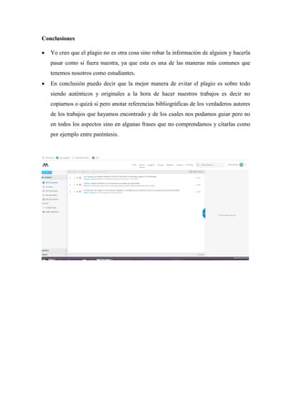 Conclusiones
 Yo creo que el plagio no es otra cosa sino robar la información de alguien y hacerla
pasar como si fuera nuestra, ya que esta es una de las maneras más comunes que
tenemos nosotros como estudiantes.
 En conclusión puedo decir que la mejor manera de evitar el plagio es sobre todo
siendo auténticos y originales a la hora de hacer nuestros trabajos es decir no
copiarnos o quizá sí pero anotar referencias bibliográficas de los verdaderos autores
de los trabajos que hayamos encontrado y de los cuales nos podamos guiar pero no
en todos los aspectos sino en algunas frases que no comprendamos y citarlas como
por ejemplo entre paréntesis.
 