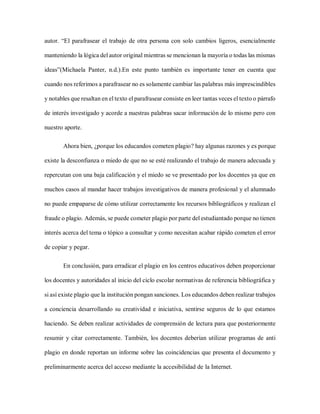 autor. “El parafrasear el trabajo de otra persona con solo cambios ligeros, esencialmente
manteniendo la lógica del autor original mientras se mencionan la mayoría o todas las mismas
ideas”(Michaela Panter, n.d.).En este punto también es importante tener en cuenta que
cuando nos referimos a parafrasear no es solamente cambiar las palabras más imprescindibles
y notables que resaltan en el texto el parafrasear consiste en leer tantas veces el texto o párrafo
de interés investigado y acorde a nuestras palabras sacar información de lo mismo pero con
nuestro aporte.
Ahora bien, ¿porque los educandos cometen plagio? hay algunas razones y es porque
existe la desconfianza o miedo de que no se esté realizando el trabajo de manera adecuada y
repercutan con una baja calificación y el miedo se ve presentado por los docentes ya que en
muchos casos al mandar hacer trabajos investigativos de manera profesional y el alumnado
no puede empaparse de cómo utilizar correctamente los recursos bibliográficos y realizan el
fraude o plagio. Además, se puede cometer plagio por parte del estudiantado porque no tienen
interés acerca del tema o tópico a consultar y como necesitan acabar rápido cometen el error
de copiar y pegar.
En conclusión, para erradicar el plagio en los centros educativos deben proporcionar
los docentes y autoridades al inicio del ciclo escolar normativas de referencia bibliográfica y
si así existe plagio que la institución pongan sanciones. Los educandos deben realizar trabajos
a conciencia desarrollando su creatividad e iniciativa, sentirse seguros de lo que estamos
haciendo. Se deben realizar actividades de comprensión de lectura para que posteriormente
resumir y citar correctamente. También, los docentes deberían utilizar programas de anti
plagio en donde reportan un informe sobre las coincidencias que presenta el documento y
preliminarmente acerca del acceso mediante la accesibilidad de la Internet.
 