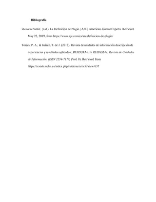Bibliografía
Michaela Panter. (n.d.). La Definición de Plagio | AJE | American Journal Experts. Retrieved
May 22, 2019, from https://www.aje.com/es/arc/definicion-de-plagio/
Torres, P. A., & Juárez, T. de J. (2012). Revista de unidades de información descripción de
experiencias y resultados aplicados ; RUIDERAe. In RUIDERAe: Revista de Unidades
de Información. (ISSN 2254-7177) (Vol. 0). Retrieved from
https://revista.uclm.es/index.php/ruiderae/article/view/637
 