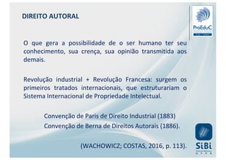 DIREITO AUTORAL
O que gera a possibilidade de o ser humano ter seu
conhecimento, sua crença, sua opinião transmitida aos
demais.
Revolução industrial + Revolução Francesa: surgem os
primeiros tratados internacionais, que estruturariam o
Sistema Internacional de Propriedade Intelectual.
Convenção de Paris de Direito Industrial (1883)
Convenção de Berna de Direitos Autorais (1886).
(WACHOWICZ; COSTAS, 2016, p. 113).
 