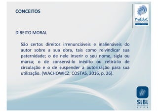 CONCEITOS
DIREITO MORAL
São certos direitos irrenunciáveis e inalienáveis do
autor sobre a sua obra, tais como reivindicar sua
paternidade; o de nele inserir o seu nome, sigla ou
marca; o de conservá-lo inédito ou retirá-lo de
circulação e o de suspender a autorização para sua
utilização. (WACHOWICZ; COSTAS, 2016, p. 26).
 