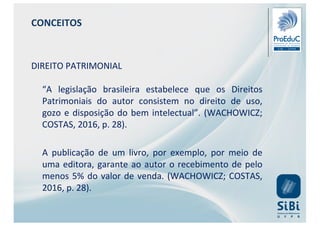 CONCEITOS
DIREITO PATRIMONIAL
“A legislação brasileira estabelece que os Direitos
Patrimoniais do autor consistem no direito de uso,
gozo e disposição do bem intelectual”. (WACHOWICZ;
COSTAS, 2016, p. 28).
A publicação de um livro, por exemplo, por meio de
uma editora, garante ao autor o recebimento de pelo
menos 5% do valor de venda. (WACHOWICZ; COSTAS,
2016, p. 28).
 
