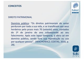 CONCEITOS
DIREITO PATRIMONIAL
Domínio público: “Os direitos patrimoniais do autor
perduram por toda a sua vida, e se transferem aos seus
herdeiros pelo prazo mais 70 (setenta) anos, contados
do 1º de janeiro do ano subseqüente ao seu
falecimento. Após este lapso temporal, a obra cai em
domínio público, sendo livre sua reprodução ou uso
por qualquer pessoa”. (WACHOWICZ; COSTAS, 2016, p.
28).
 