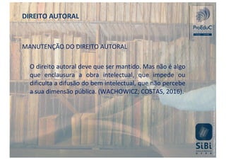 MANUTENÇÃO DO DIREITO AUTORAL
O direito autoral deve que ser mantido. Mas não é algo
que enclausura a obra intelectual, que impede ou
dificulta a difusão do bem intelectual, que não percebe
a sua dimensão pública. (WACHOWICZ; COSTAS, 2016).
DIREITO AUTORAL
 