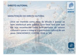 MANUTENÇÃO DO DIREITO AUTORAL
Deve ser mantido como meio de difusão e acesso ao
bem intelectual pelo público. Esse fator fará com que
ele seja reconhecido como bem portador de valores
culturais e passe a integrar o patrimônio cultural de um
povo. (WACHOWICZ; COSTAS, 2016, p. 16).
DIREITO AUTORAL
 
