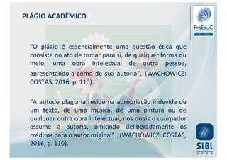 PLÁGIO ACADÊMICO
“O plágio é essencialmente uma questão ética que
consiste no ato de tomar para si, de qualquer forma ou
meio, uma obra intelectual de outra pessoa,
apresentando-a como de sua autoria”. (WACHOWICZ;
COSTAS, 2016, p. 110).
“A atitude plagiária reside na apropriação indevida de
um texto, de uma música, de uma pintura ou de
qualquer outra obra intelectual, nos quais o usurpador
assume a autoria, omitindo deliberadamente os
créditos para o autor original”. (WACHOWICZ; COSTAS,
2016, p. 110).
 